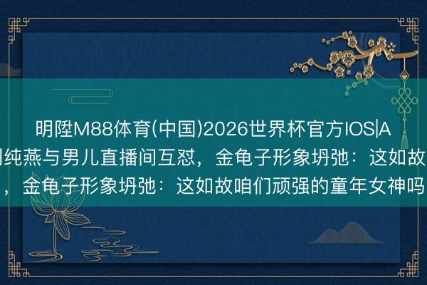 明陞M88体育(中国)2026世界杯官方IOS|Android手机app下载 刘纯燕与男儿直播间互怼,金龟子形象坍弛:这如故咱们顽强的童年女神吗