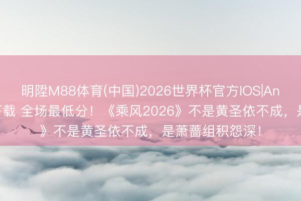 明陞M88体育(中国)2026世界杯官方IOS|Android手机app下载 全场最低分！《乘风2026》不是黄圣依不成，是萧蔷组积怨深！