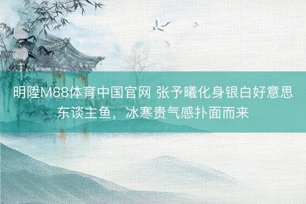 明陞M88体育中国官网 张予曦化身银白好意思东谈主鱼，冰寒贵气感扑面而来