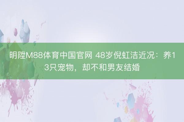 明陞M88体育中国官网 48岁倪虹洁近况:养13只宠物,却不和男友结婚