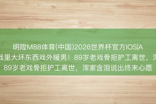 明陞M88体育(中国)2026世界杯官方IOS|Android手机app下载 戏里大坏东西戏外暖男！89岁老戏骨拒护工离世，浑家含泪说出终末心愿