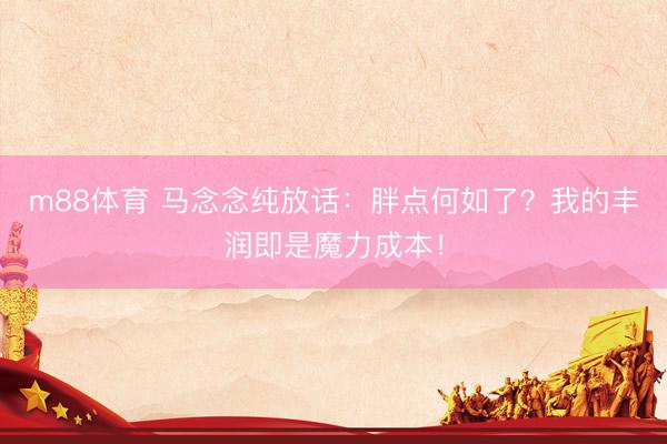 m88体育 马念念纯放话：胖点何如了？我的丰润即是魔力成本！