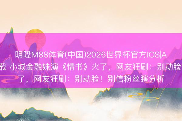 明陞M88体育(中国)2026世界杯官方IOS|Android手机app下载 小城金融妹演《情书》火了，网友狂刷：别动脸！别信粉丝瞎分析