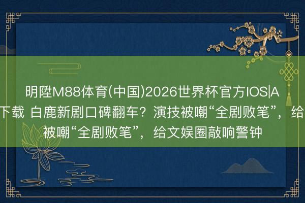 明陞M88体育(中国)2026世界杯官方IOS|Android手机app下载 白鹿新剧口碑翻车？演技被嘲“全剧败笔”，给文娱圈敲响警钟