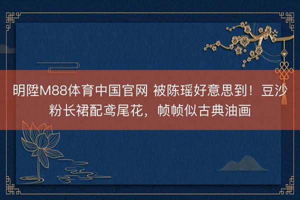 明陞M88体育中国官网 被陈瑶好意思到！豆沙粉长裙配鸢尾花，帧帧似古典油画