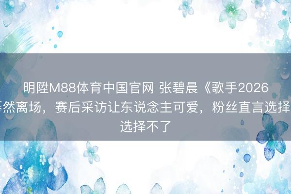 明陞M88体育中国官网 张碧晨《歌手2026》蓦然离场，赛后采访让东说念主可爱，粉丝直言选择不了
