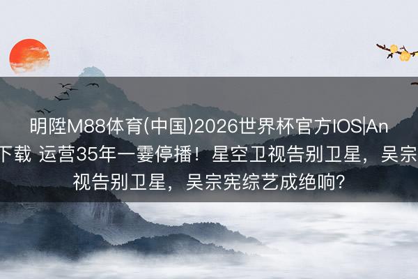 明陞M88体育(中国)2026世界杯官方IOS|Android手机app下载 运营35年一霎停播！星空卫视告别卫星，吴宗宪综艺成绝响？