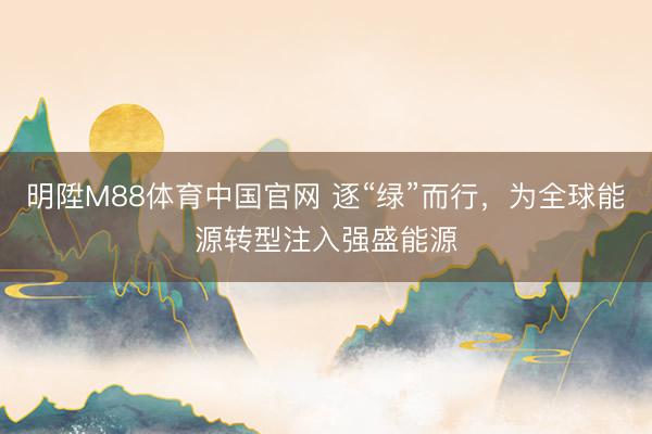 明陞M88体育中国官网 逐“绿”而行，为全球能源转型注入强盛能源