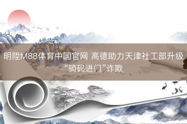 明陞M88体育中国官网 高德助力天津社工部升级“骑码进门”诈欺