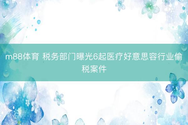 m88体育 税务部门曝光6起医疗好意思容行业偷税案件