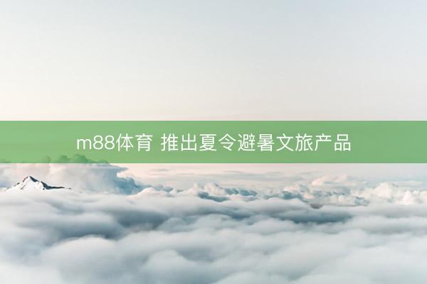 m88体育 推出夏令避暑文旅产品