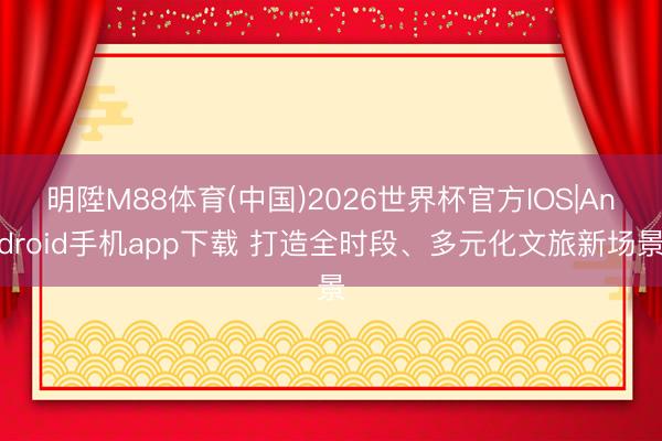 明陞M88体育(中国)2026世界杯官方IOS|Android手机app下载 打造全时段、多元化文旅新场景