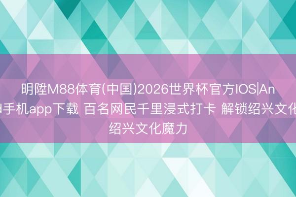 明陞M88体育(中国)2026世界杯官方IOS|Android手机app下载 百名网民千里浸式打卡 解锁绍兴文化魔力