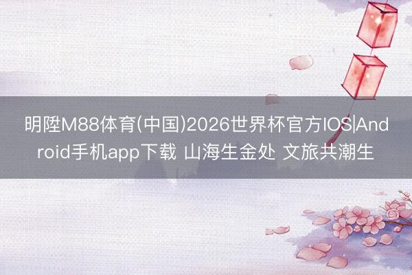 明陞M88体育(中国)2026世界杯官方IOS|Android手机app下载 山海生金处 文旅共潮生
