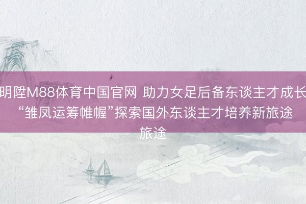 明陞M88体育中国官网 助力女足后备东谈主才成长 “雏凤运筹帷幄”探索国外东谈主才培养新旅途
