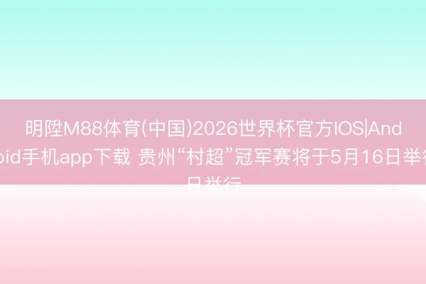 明陞M88体育(中国)2026世界杯官方IOS|Android手机app下载 贵州“村超”冠军赛将于5月16日举行