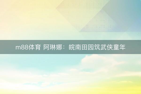 m88体育 阿琳娜：皖南田园筑武侠童年