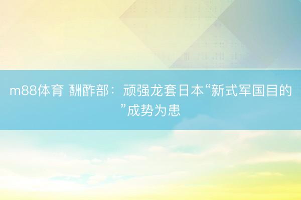 m88体育 酬酢部：顽强龙套日本“新式军国目的”成势为患