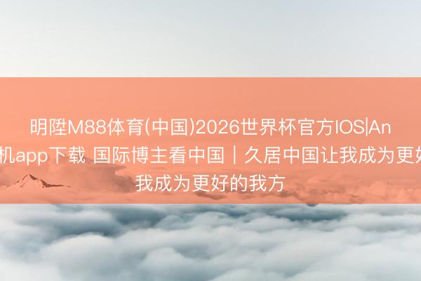 明陞M88体育(中国)2026世界杯官方IOS|Android手机app下载 国际博主看中国｜久居中国让我成为更好的我方