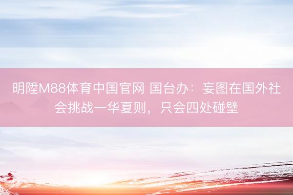 明陞M88体育中国官网 国台办：妄图在国外社会挑战一华夏则，只会四处碰壁