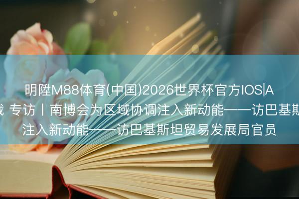 明陞M88体育(中国)2026世界杯官方IOS|Android手机app下载 专访丨南博会为区域协调注入新动能——访巴基斯坦贸易发展局官员