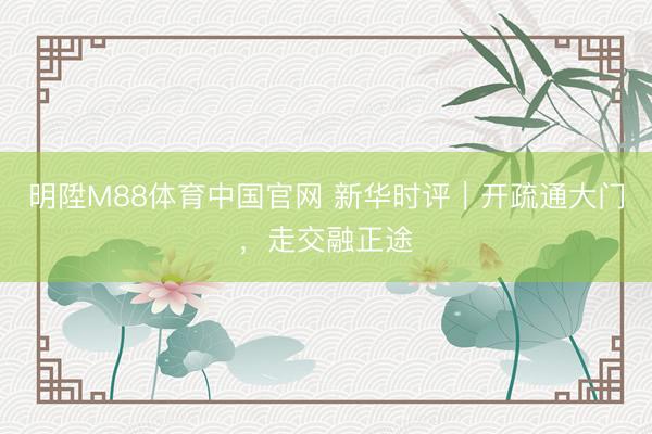 明陞M88体育中国官网 新华时评｜开疏通大门，走交融正途