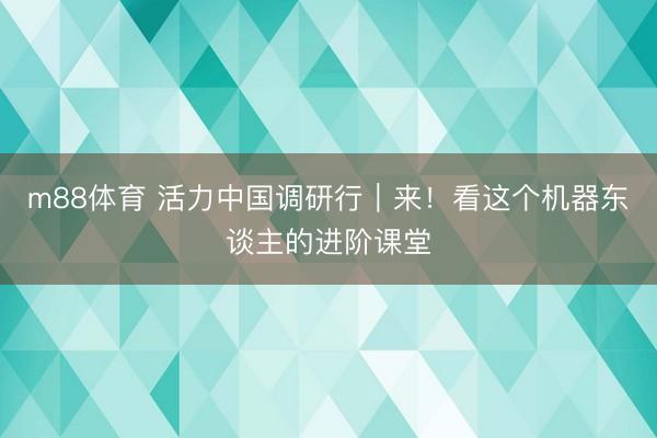 m88体育 活力中国调研行｜来！看这个机器东谈主的进阶课堂
