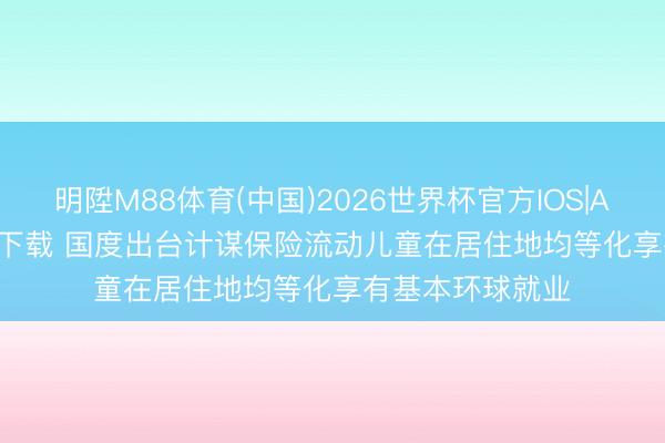 明陞M88体育(中国)2026世界杯官方IOS|Android手机app下载 国度出台计谋保险流动儿童在居住地均等化享有基本环球就业