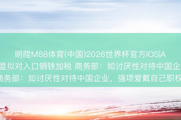 明陞M88体育(中国)2026世界杯官方IOS|Android手机app下载 欧盟拟对入口钢铁加税 商务部：如讨厌性对待中国企业，强项爱戴自己职权！
