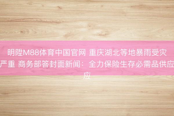 明陞M88体育中国官网 重庆湖北等地暴雨受灾严重 商务部答封面新闻：全力保险生存必需品供应