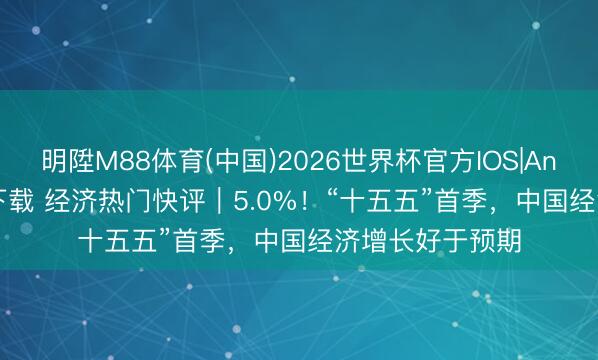 明陞M88体育(中国)2026世界杯官方IOS|Android手机app下载 经济热门快评|5.0%!“十五五”首季,中国经济增长好于预期