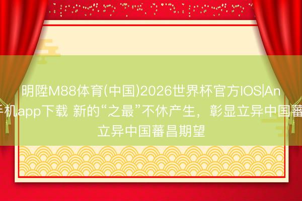 明陞M88体育(中国)2026世界杯官方IOS|Android手机app下载 新的“之最”不休产生,彰显立异中国蕃昌期望