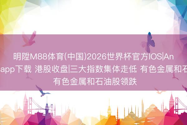 明陞M88体育(中国)2026世界杯官方IOS|Android手机app下载 港股收盘|三大指数集体走低 有色金属和石油股领跌