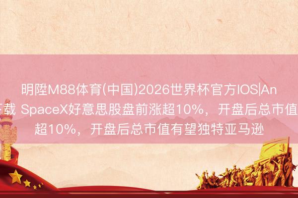 明陞M88体育(中国)2026世界杯官方IOS|Android手机app下载 SpaceX好意思股盘前涨超10%，开盘后总市值有望独特亚马逊