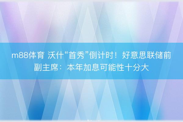 m88体育 沃什“首秀”倒计时!好意思联储前副主席:本年加息可能性十分大
