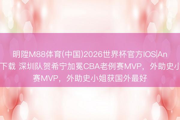 明陞M88体育(中国)2026世界杯官方IOS|Android手机app下载 深圳队贺希宁加冕CBA老例赛MVP，外助史小姐获国外最好