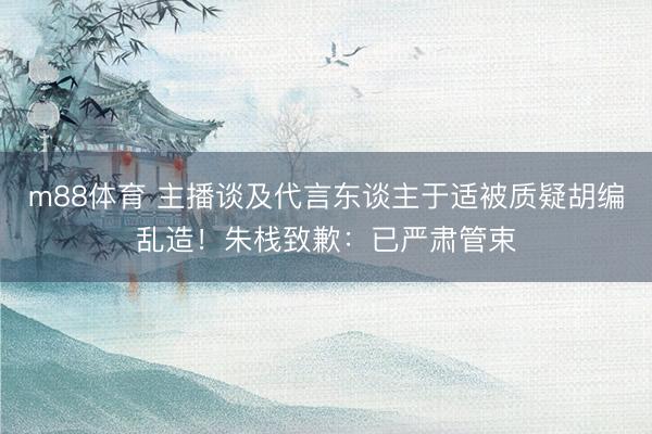 m88体育 主播谈及代言东谈主于适被质疑胡编乱造！朱栈致歉：已严肃管束
