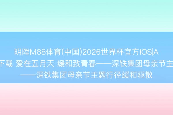明陞M88体育(中国)2026世界杯官方IOS|Android手机app下载 爱在五月天 缓和致青春——深铁集团母亲节主题行径缓和驱散