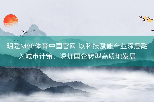 明陞M88体育中国官网 以科技赋能产业深度融入城市计策，深圳国企转型高质地发展