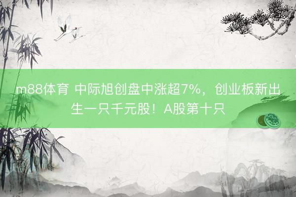 m88体育 中际旭创盘中涨超7%，创业板新出生一只千元股！A股第十只