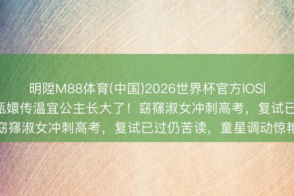 明陞M88体育(中国)2026世界杯官方IOS|Android手机app下载 甄嬛传温宜公主长大了！窈窱淑女冲刺高考，复试已过仍苦读，童星调动惊艳网友