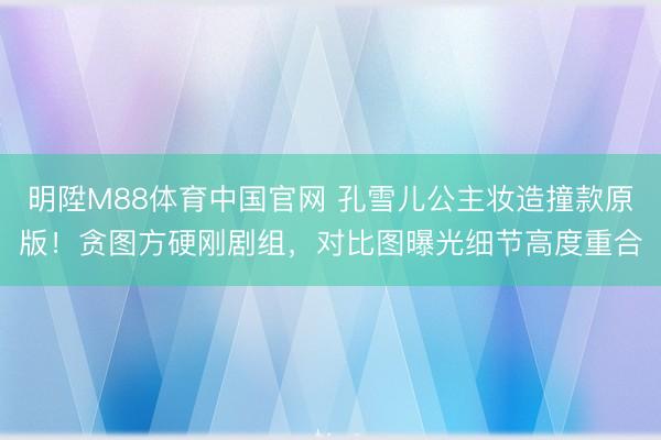 明陞M88体育中国官网 孔雪儿公主妆造撞款原版！贪图方硬刚剧组，对比图曝光细节高度重合