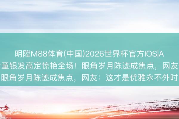 明陞M88体育(中国)2026世界杯官方IOS|Android手机app下载 叶童银发高定惊艳全场！眼角岁月陈迹成焦点，网友：这才是优雅永不外时