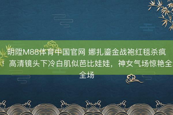 明陞M88体育中国官网 娜扎鎏金战袍红毯杀疯了！高清镜头下冷白肌似芭比娃娃，神女气场惊艳全场