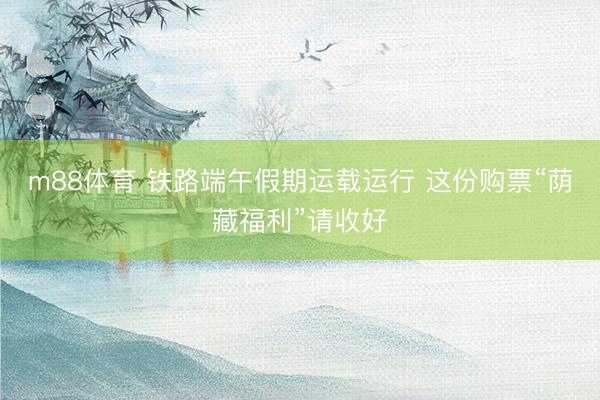 m88体育 铁路端午假期运载运行 这份购票“荫藏福利”请收好