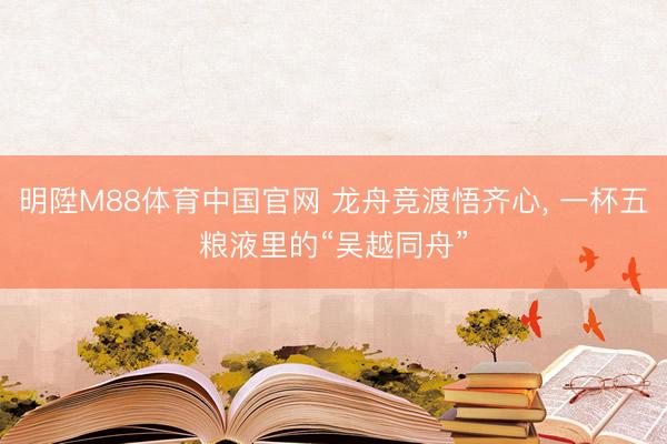 明陞M88体育中国官网 龙舟竞渡悟齐心， 一杯五粮液里的“吴越同舟”