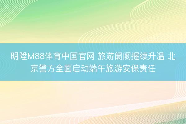 明陞M88体育中国官网 旅游阛阓握续升温 北京警方全面启动端午旅游安保责任