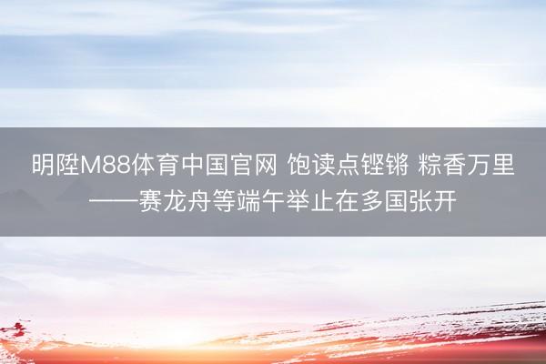 明陞M88体育中国官网 饱读点铿锵 粽香万里——赛龙舟等端午举止在多国张开
