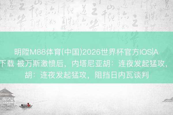 明陞M88体育(中国)2026世界杯官方IOS|Android手机app下载 被万斯激愤后,内塔尼亚胡:连夜发起猛攻,阻挡日内瓦谈判