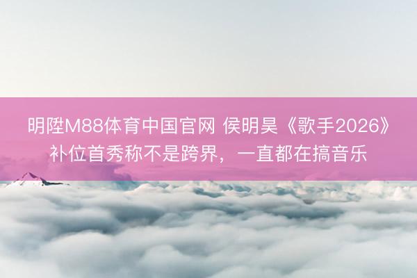 明陞M88体育中国官网 侯明昊《歌手2026》补位首秀称不是跨界,一直都在搞音乐
